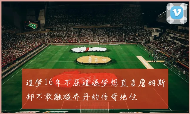 追梦16年不屈追逐梦想直言詹姆斯却不敢触碰乔丹的传奇地位