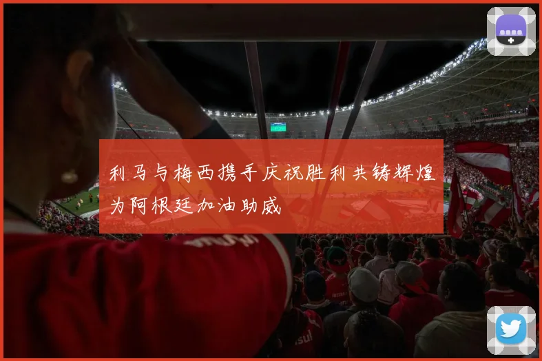 利马与梅西携手庆祝胜利共铸辉煌为阿根廷加油助威