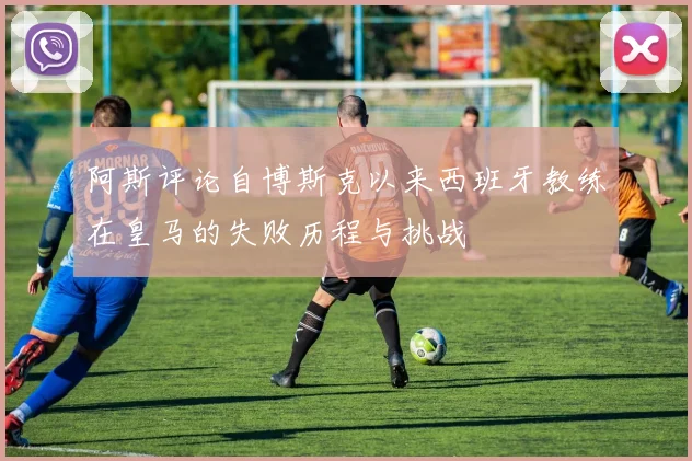 阿斯评论自博斯克以来西班牙教练在皇马的失败历程与挑战