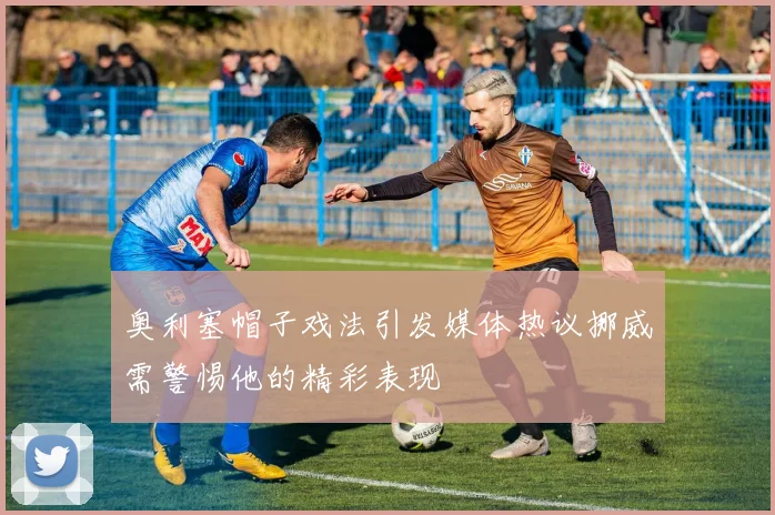 奥利塞帽子戏法引发媒体热议挪威需警惕他的精彩表现