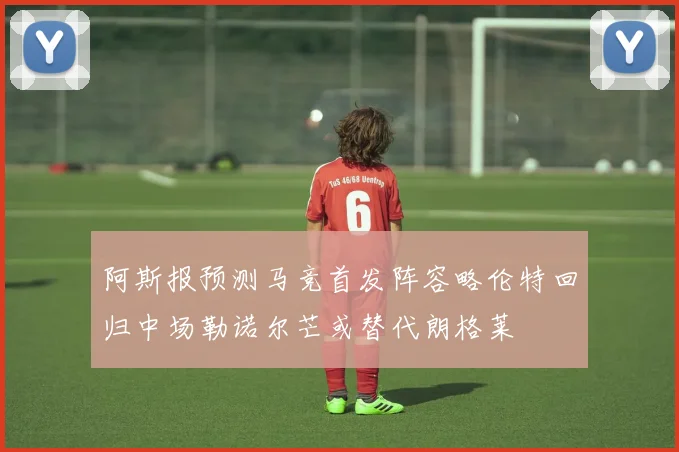 阿斯报预测马竞首发阵容略伦特回归中场勒诺尔芒或替代朗格莱