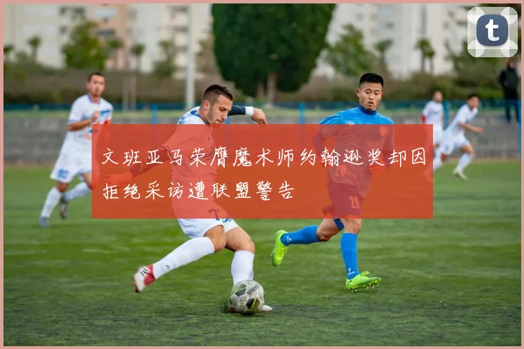 文班亚马荣膺魔术师约翰逊奖却因拒绝采访遭联盟警告