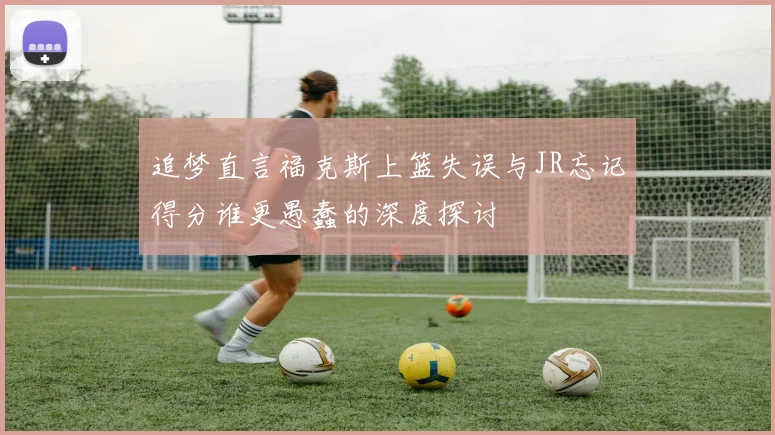 追梦直言福克斯上篮失误与JR忘记得分谁更愚蠢的深度探讨