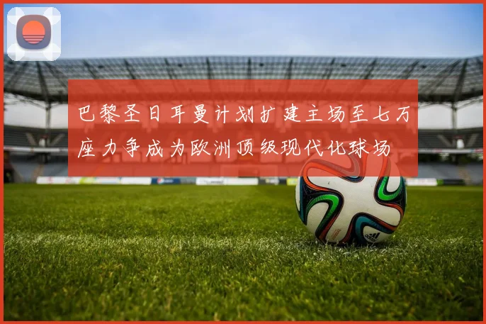 巴黎圣日耳曼计划扩建主场至七万座力争成为欧洲顶级现代化球场