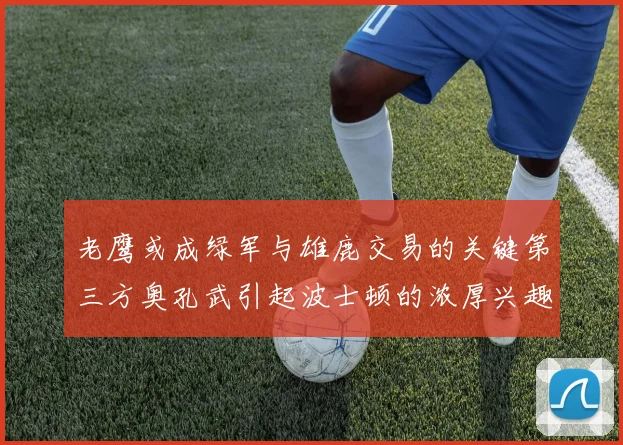 老鹰或成绿军与雄鹿交易的关键第三方奥孔武引起波士顿的浓厚兴趣