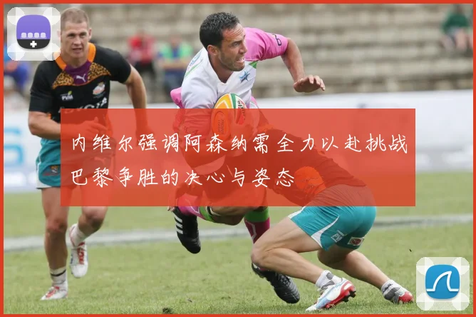 内维尔强调阿森纳需全力以赴挑战巴黎争胜的决心与姿态