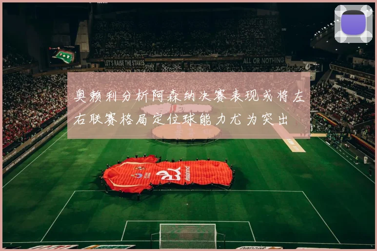 奥赖利分析阿森纳决赛表现或将左右联赛格局定位球能力尤为突出
