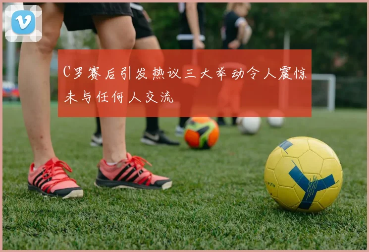 C罗赛后引发热议三大举动令人震惊未与任何人交流