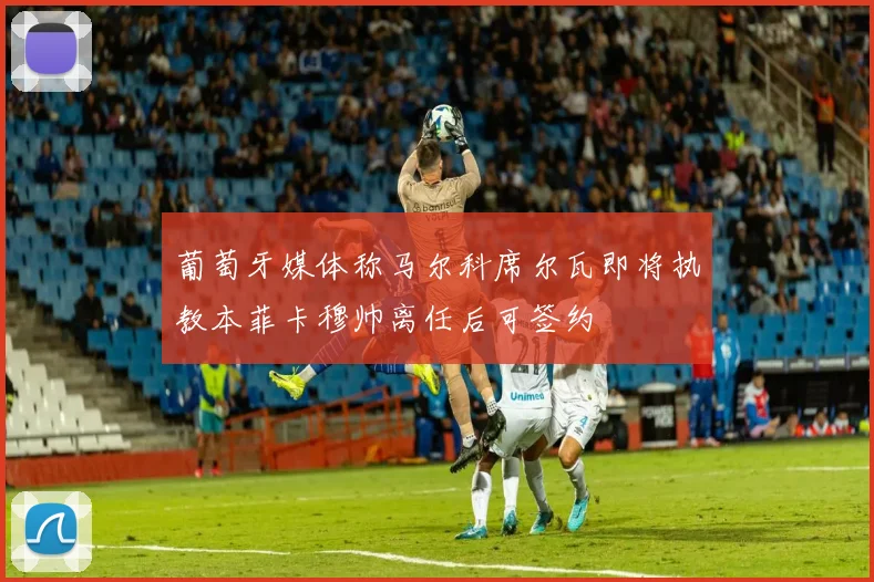 葡萄牙媒体称马尔科席尔瓦即将执教本菲卡穆帅离任后可签约