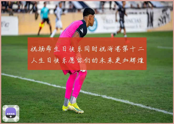 祝杨希生日快乐同时祝海港第十二人生日快乐愿你们的未来更加辉煌