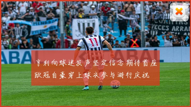 亨利向球迷发声坚定信念期待首座欧冠自豪穿上球衣参与游行庆祝