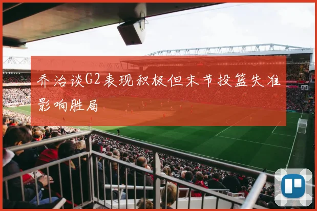 乔治谈G2表现积极但末节投篮失准影响胜局