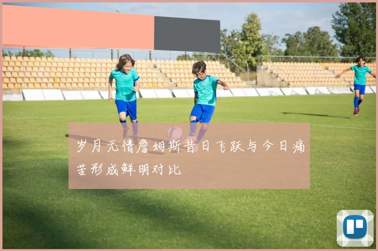 岁月无情詹姆斯昔日飞跃与今日痛苦形成鲜明对比