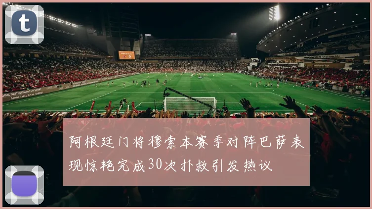 阿根廷门将穆索本赛季对阵巴萨表现惊艳完成30次扑救引发热议
