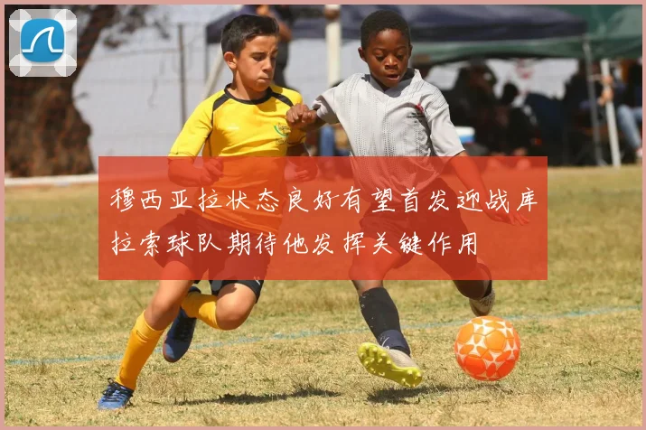 穆西亚拉状态良好有望首发迎战库拉索球队期待他发挥关键作用