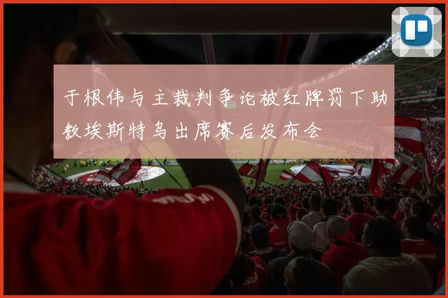 于根伟与主裁判争论被红牌罚下助教埃斯特乌出席赛后发布会