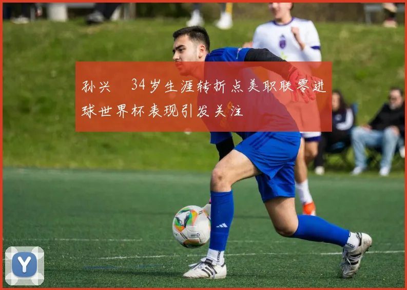孙兴慜34岁生涯转折点美职联零进球世界杯表现引发关注