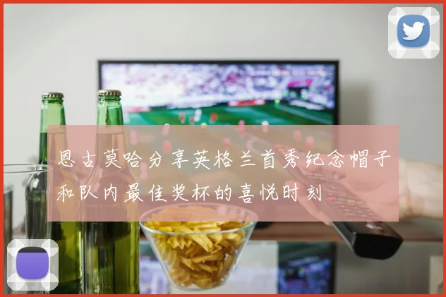 恩古莫哈分享英格兰首秀纪念帽子和队内最佳奖杯的喜悦时刻