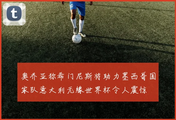 奥乔亚称希门尼斯将助力墨西哥国家队意大利无缘世界杯令人震惊