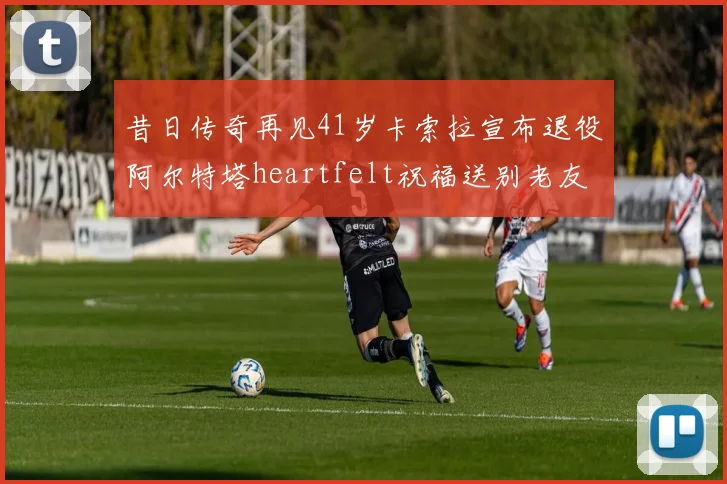 昔日传奇再见41岁卡索拉宣布退役阿尔特塔heartfelt祝福送别老友